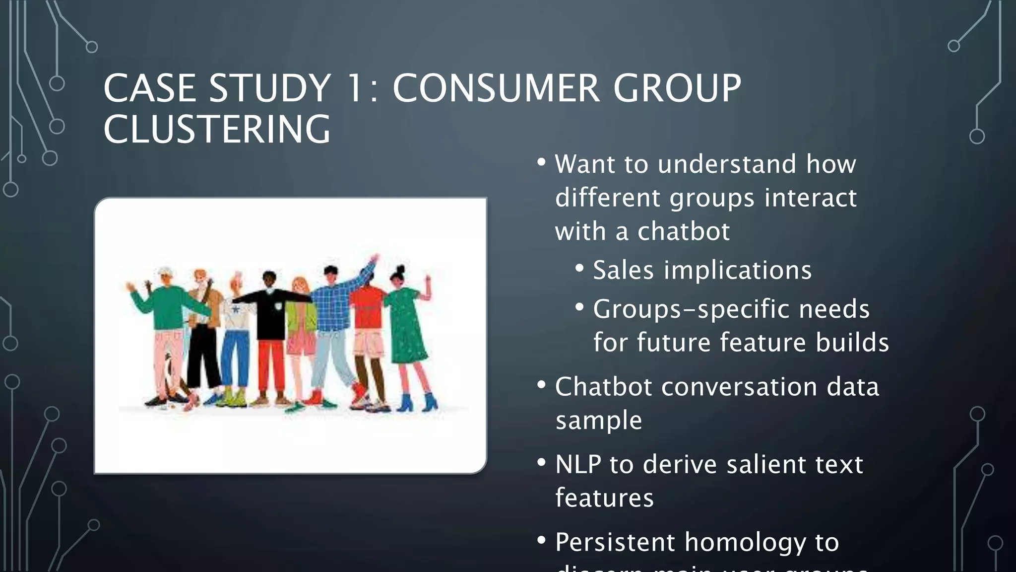 CASE STUDY 1: CONSUMER GROUP
CLUSTERING
• Want to understand how
different groups interact
with a chatbot
• Sales implications
• Groups-specific needs
for future feature builds
• Chatbot conversation data
sample
• NLP to derive salient text
features
• Persistent homology to
 