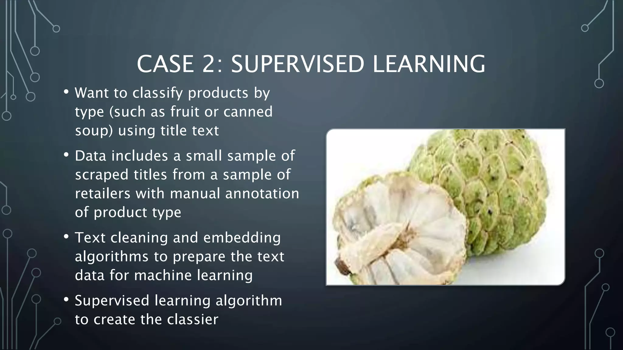 CASE 2: SUPERVISED LEARNING
• Want to classify products by
type (such as fruit or canned
soup) using title text
• Data includes a small sample of
scraped titles from a sample of
retailers with manual annotation
of product type
• Text cleaning and embedding
algorithms to prepare the text
data for machine learning
• Supervised learning algorithm
to create the classier
 