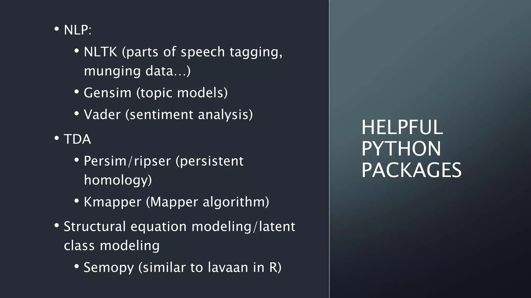 HELPFUL
PYTHON
PACKAGES
• NLP:
• NLTK (parts of speech tagging,
munging data…)
• Gensim (topic models)
• Vader (sentiment analysis)
• TDA
• Persim/ripser (persistent
homology)
• Kmapper (Mapper algorithm)
• Structural equation modeling/latent
class modeling
• Semopy (similar to lavaan in R)
 