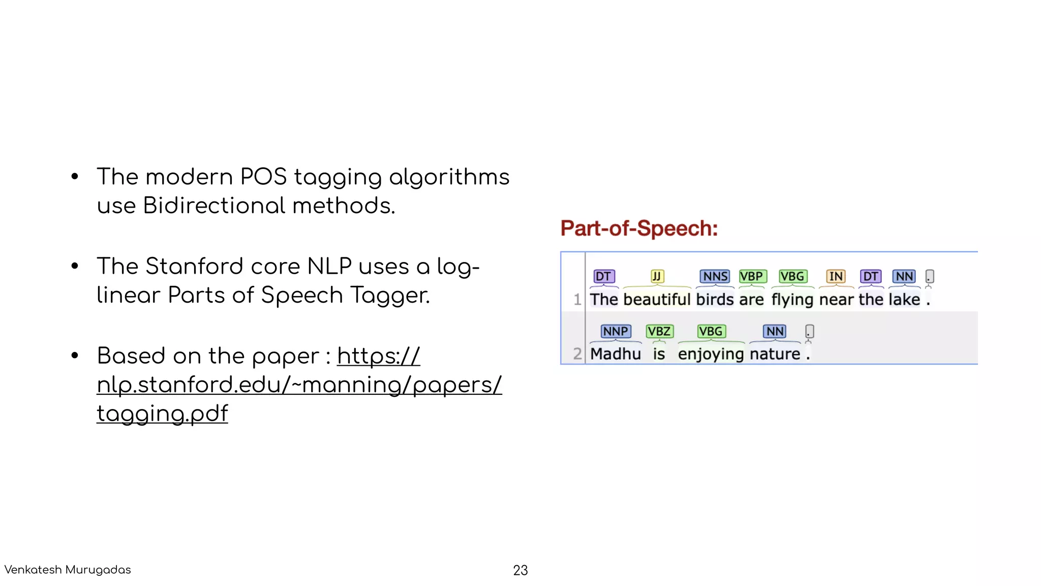 • The modern POS tagging algorithms
use Bidirectional methods.
• The Stanford core NLP uses a log-
linear Parts of Speech Tagger.
• Based on the paper : https://
nlp.stanford.edu/~manning/papers/
tagging.pdf
23Venkatesh Murugadas
 