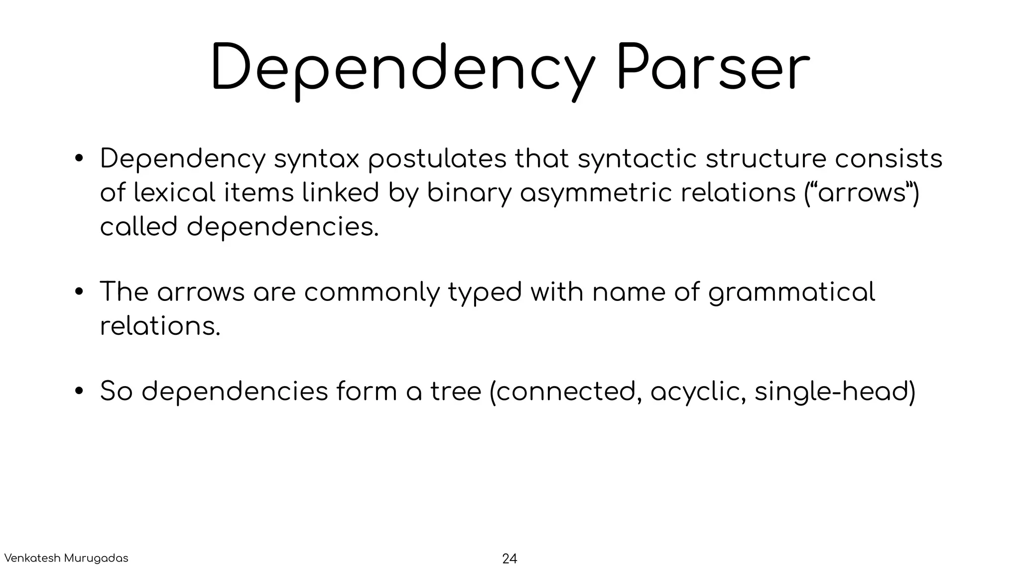 Dependency Parser
• Dependency syntax postulates that syntactic structure consists
of lexical items linked by binary asymmetric relations (“arrows”)
called dependencies.
• The arrows are commonly typed with name of grammatical
relations.
• So dependencies form a tree (connected, acyclic, single-head)
24Venkatesh Murugadas
 