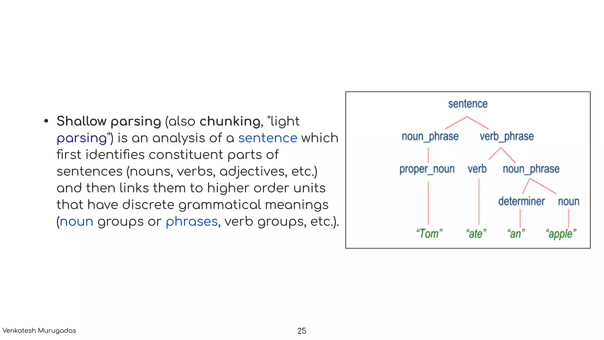 • Shallow parsing (also chunking, "light
parsing") is an analysis of a sentence which
ﬁrst identiﬁes constituent parts of
sentences (nouns, verbs, adjectives, etc.)
and then links them to higher order units
that have discrete grammatical meanings
(noun groups or phrases, verb groups, etc.).
25Venkatesh Murugadas
 