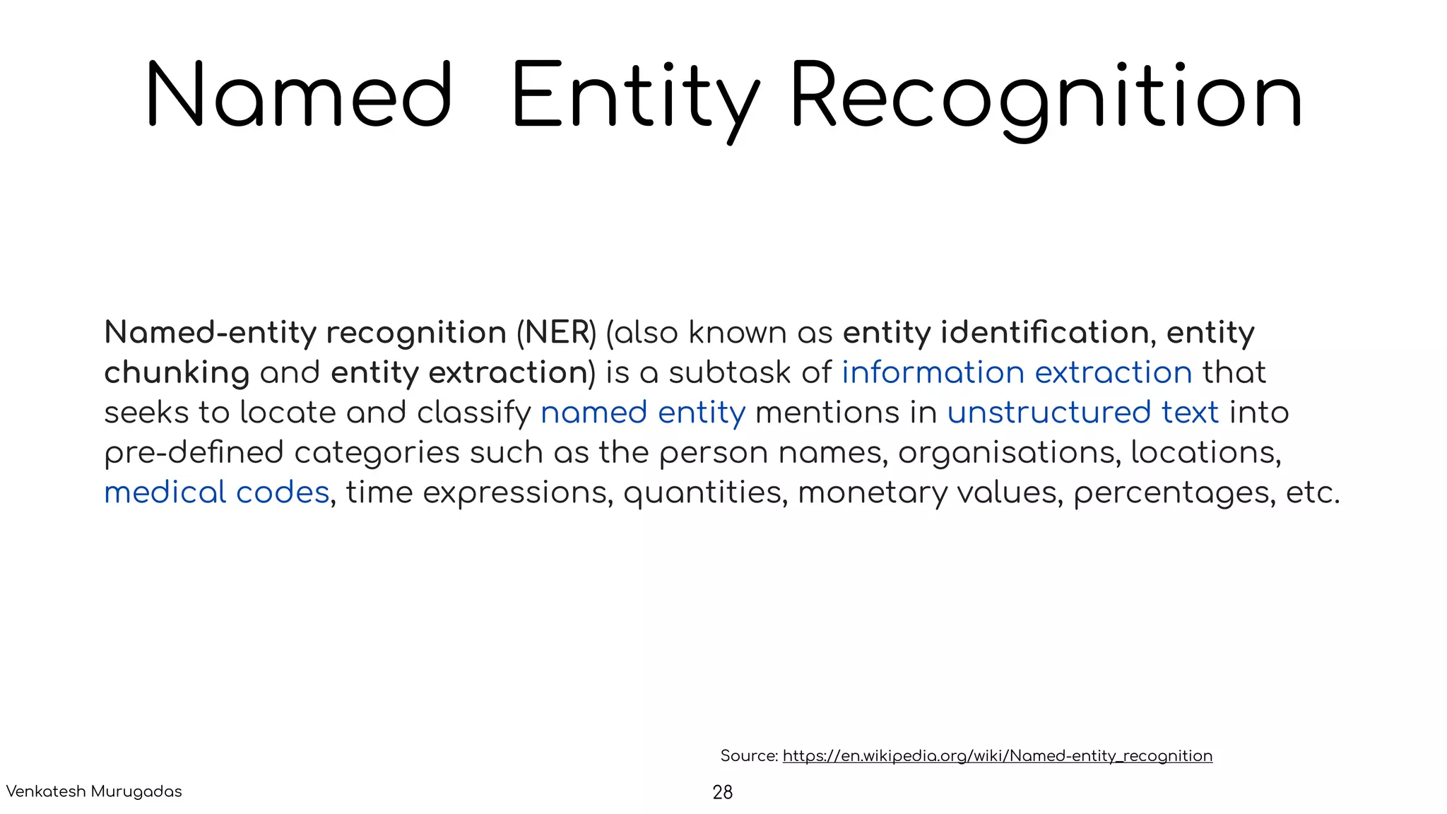 Named Entity Recognition
Named-entity recognition (NER) (also known as entity identiﬁcation, entity
chunking and entity extraction) is a subtask of information extraction that
seeks to locate and classify named entity mentions in unstructured text into
pre-deﬁned categories such as the person names, organisations, locations,
medical codes, time expressions, quantities, monetary values, percentages, etc.
Source: https://en.wikipedia.org/wiki/Named-entity_recognition
28Venkatesh Murugadas
 