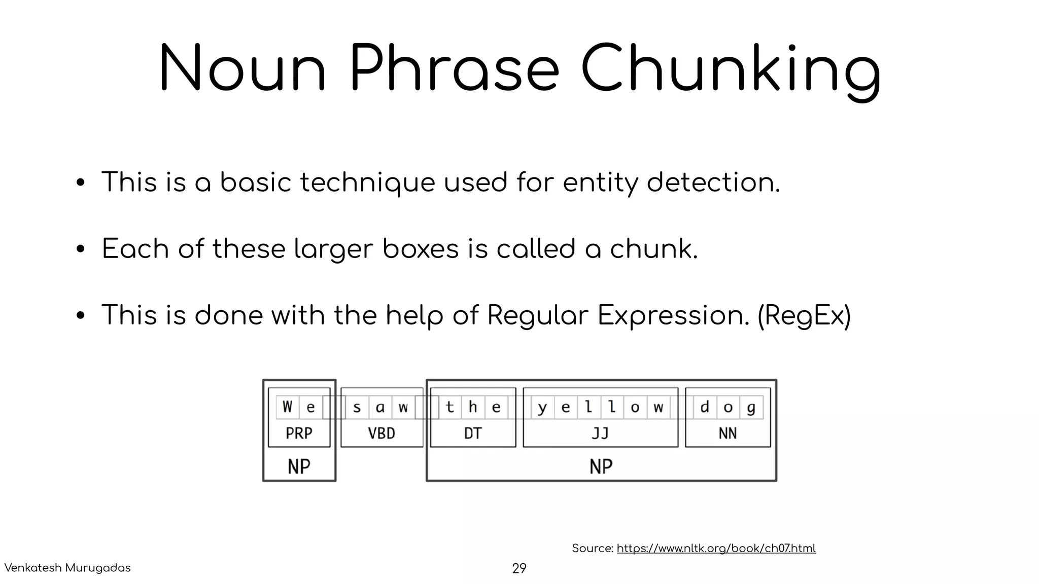 Noun Phrase Chunking
• This is a basic technique used for entity detection.
• Each of these larger boxes is called a chunk.
• This is done with the help of Regular Expression. (RegEx)
Source: https://www.nltk.org/book/ch07.html
29Venkatesh Murugadas
 