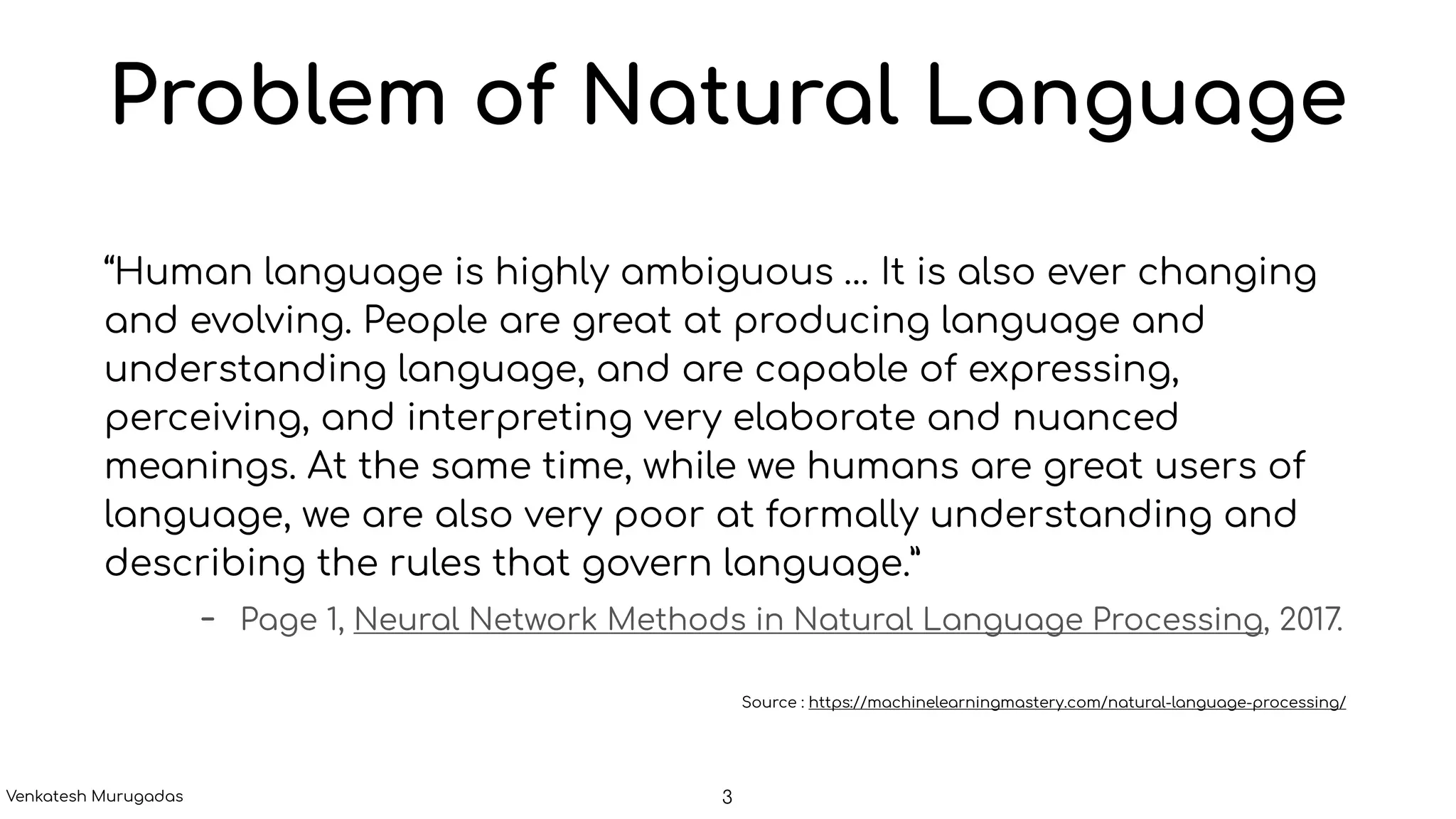 Problem of Natural Language
“Human language is highly ambiguous … It is also ever changing
and evolving. People are great at producing language and
understanding language, and are capable of expressing,
perceiving, and interpreting very elaborate and nuanced
meanings. At the same time, while we humans are great users of
language, we are also very poor at formally understanding and
describing the rules that govern language.”
- Page 1, Neural Network Methods in Natural Language Processing, 2017.
Source : https://machinelearningmastery.com/natural-language-processing/
3Venkatesh Murugadas
 