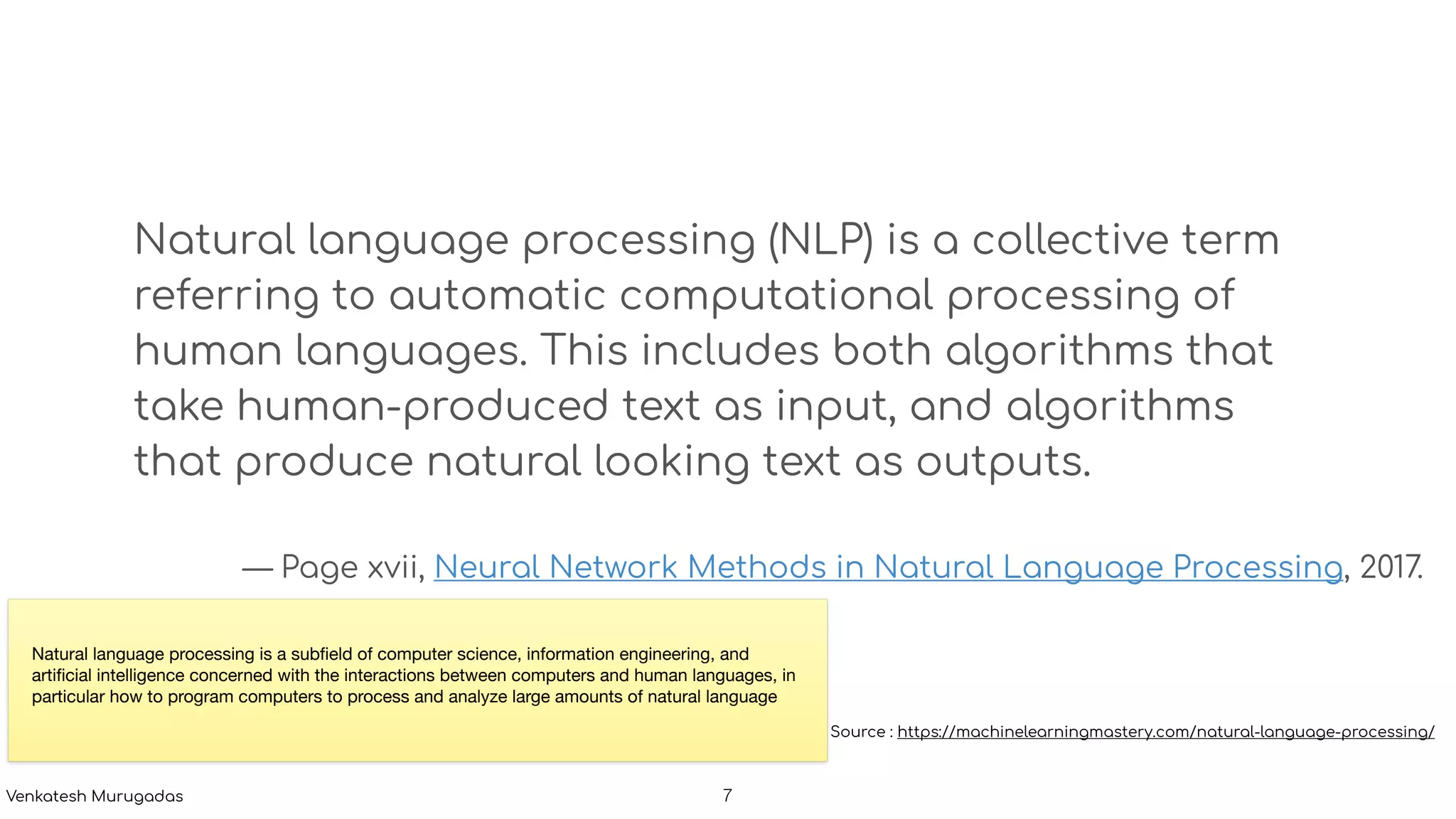 Natural language processing (NLP) is a collective term
referring to automatic computational processing of
human languages. This includes both algorithms that
take human-produced text as input, and algorithms
that produce natural looking text as outputs.
— Page xvii, Neural Network Methods in Natural Language Processing, 2017.
Source : https://machinelearningmastery.com/natural-language-processing/
Natural language processing is a subﬁeld of computer science, information engineering, and
artiﬁcial intelligence concerned with the interactions between computers and human languages, in
particular how to program computers to process and analyze large amounts of natural language
!7Venkatesh Murugadas
 