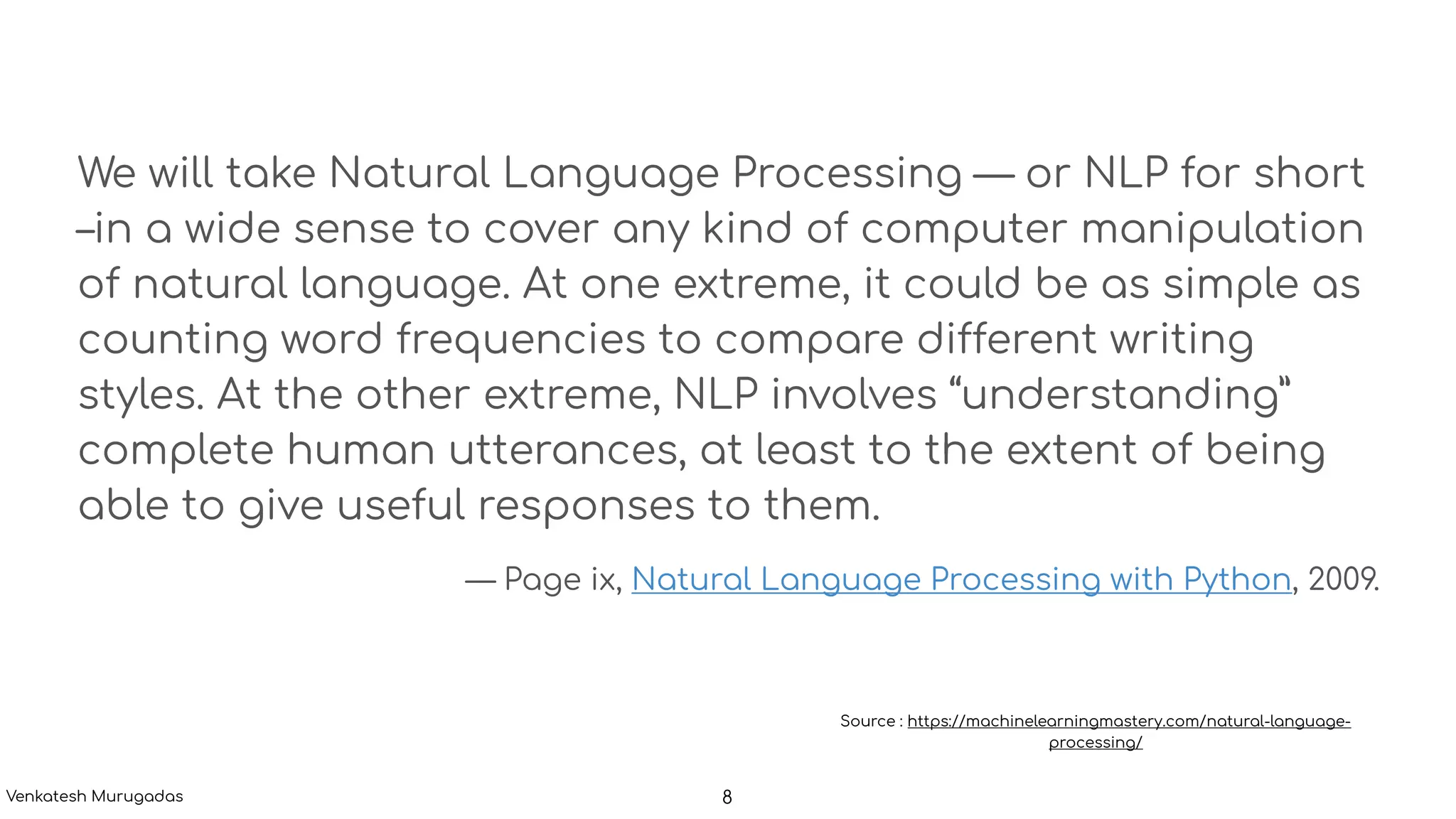 We will take Natural Language Processing — or NLP for short
–in a wide sense to cover any kind of computer manipulation
of natural language. At one extreme, it could be as simple as
counting word frequencies to compare different writing
styles. At the other extreme, NLP involves “understanding”
complete human utterances, at least to the extent of being
able to give useful responses to them.
— Page ix, Natural Language Processing with Python, 2009.
Source : https://machinelearningmastery.com/natural-language-
processing/
8Venkatesh Murugadas
 