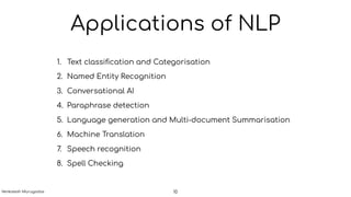 Applications of NLP
1. Text classiﬁcation and Categorisation
2. Named Entity Recognition
3. Conversational AI
4. Paraphrase detection
5. Language generation and Multi-document Summarisation
6. Machine Translation
7. Speech recognition
8. Spell Checking
10Venkatesh Murugadas
 