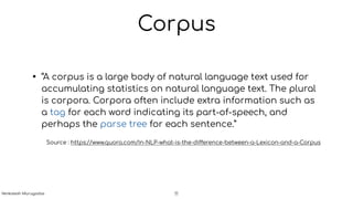 Corpus
• “A corpus is a large body of natural language text used for
accumulating statistics on natural language text. The plural
is corpora. Corpora often include extra information such as
a tag for each word indicating its part-of-speech, and
perhaps the parse tree for each sentence.”
Source : https://www.quora.com/In-NLP-what-is-the-difference-between-a-Lexicon-and-a-Corpus
11Venkatesh Murugadas
 