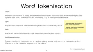 Word Tokenisation
Token :
“A token is an instance of a sequence of characters in some particular document that are grouped
together as a useful semantic unit for processing.” Eg. To sleep perhaps to dream.
Type:
“A type is the class of all tokens containing the same character sequence.”
Term :
“A term is a (perhaps normalized) type that is included in the dictionary.”
Text Normalisation :
“Token normalization is the process of creating tokens, so that matches occur despite superﬁcial
differences in the character sequences of the tokens”
Source: nlp.anirbansaha.com
Tokenization is an identiﬁcation of
basic units to be processed. 

Tokenizer must often be customised
to the data in question.
13Venkatesh Murugadas
 