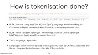 How is tokenisation done?
• NLTK ( Natural Language Tool Kit) and SpaCy language models use Regular
Expressions (Regex) to create tokens from the running sequence of texts.
• NLTK - Penn Treebank Tokenizer , Word Punct Tokenizer , Tweet Tokenizer ,
MWETokenizer (Multi word Expression Tokenizer)
• This is language dependent.
• Languages in which white spaces are not present, such as Chinese, Japanese and
Korean they use the technique called Word Segmentation.
!14Venkatesh Murugadas
 