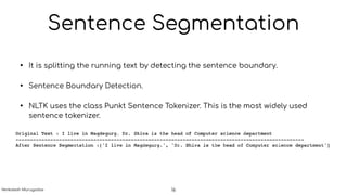 Sentence Segmentation
• It is splitting the running text by detecting the sentence boundary.
• Sentence Boundary Detection.
• NLTK uses the class Punkt Sentence Tokenizer. This is the most widely used
sentence tokenizer.
16Venkatesh Murugadas
 
