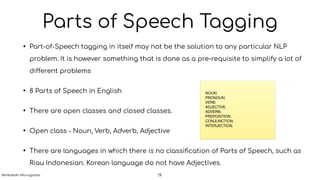Parts of Speech Tagging
• Part-of-Speech tagging in itself may not be the solution to any particular NLP
problem. It is however something that is done as a pre-requisite to simplify a lot of
different problems
• 8 Parts of Speech in English
• There are open classes and closed classes.
• Open class - Noun, Verb, Adverb, Adjective
• There are languages in which there is no classiﬁcation of Parts of Speech, such as
Riau Indonesian. Korean language do not have Adjectives.
NOUN.

PRONOUN.

VERB.

ADJECTIVE.

ADVERB.

PREPOSITION.

CONJUNCTION

INTERJECTION.
19Venkatesh Murugadas
 