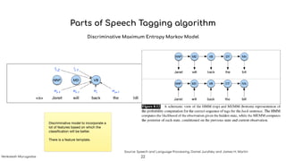 Parts of Speech Tagging algorithm
Discriminative Maximum Entropy Markov Model
Source: Speech and Language Processing, Daniel Jurafsky and James H. Martin
Discriminative model to incorporate a
lot of features based on which the
classiﬁcation will be better. 

There is a feature template.
22Venkatesh Murugadas
 
