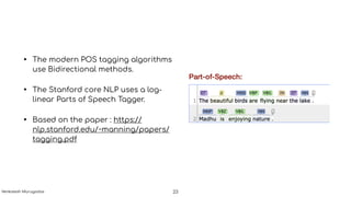 • The modern POS tagging algorithms
use Bidirectional methods.
• The Stanford core NLP uses a log-
linear Parts of Speech Tagger.
• Based on the paper : https://
nlp.stanford.edu/~manning/papers/
tagging.pdf
23Venkatesh Murugadas
 