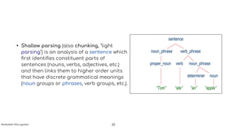 • Shallow parsing (also chunking, "light
parsing") is an analysis of a sentence which
ﬁrst identiﬁes constituent parts of
sentences (nouns, verbs, adjectives, etc.)
and then links them to higher order units
that have discrete grammatical meanings
(noun groups or phrases, verb groups, etc.).
25Venkatesh Murugadas
 