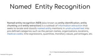 Named Entity Recognition
Named-entity recognition (NER) (also known as entity identiﬁcation, entity
chunking and entity extraction) is a subtask of information extraction that
seeks to locate and classify named entity mentions in unstructured text into
pre-deﬁned categories such as the person names, organisations, locations,
medical codes, time expressions, quantities, monetary values, percentages, etc.
Source: https://en.wikipedia.org/wiki/Named-entity_recognition
28Venkatesh Murugadas
 