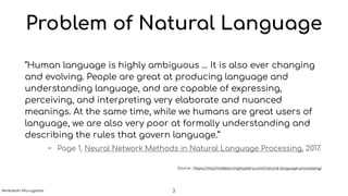 Problem of Natural Language
“Human language is highly ambiguous … It is also ever changing
and evolving. People are great at producing language and
understanding language, and are capable of expressing,
perceiving, and interpreting very elaborate and nuanced
meanings. At the same time, while we humans are great users of
language, we are also very poor at formally understanding and
describing the rules that govern language.”
- Page 1, Neural Network Methods in Natural Language Processing, 2017.
Source : https://machinelearningmastery.com/natural-language-processing/
3Venkatesh Murugadas
 