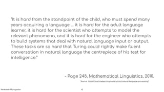 “It is hard from the standpoint of the child, who must spend many
years acquiring a language … it is hard for the adult language
learner, it is hard for the scientist who attempts to model the
relevant phenomena, and it is hard for the engineer who attempts
to build systems that deal with natural language input or output.
These tasks are so hard that Turing could rightly make ﬂuent
conversation in natural language the centrepiece of his test for
intelligence.”
- Page 248, Mathematical Linguistics, 2010.
Source : https://machinelearningmastery.com/natural-language-processing/
4Venkatesh Murugadas
 