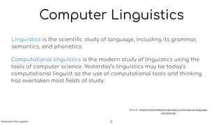 Computer Linguistics
Linguistics is the scientiﬁc study of language, including its grammar,
semantics, and phonetics.
Computational linguistics is the modern study of linguistics using the
tools of computer science. Yesterday’s linguistics may be today’s
computational linguist as the use of computational tools and thinking
has overtaken most ﬁelds of study.
Source : https://machinelearningmastery.com/natural-language-
processing/
5Venkatesh Murugadas
 