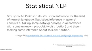 Statistical NLP
Statistical NLP aims to do statistical inference for the ﬁeld
of natural language. Statistical inference in general
consists of taking some data (generated in accordance
with some unknown probability distribution) and then
making some inference about this distribution.
— Page 191, Foundations of Statistical Natural Language Processing, 1999.
Source : https://machinelearningmastery.com/natural-language-
processing/
6Venkatesh Murugadas
 