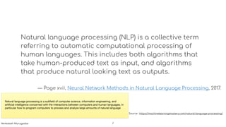 Natural language processing (NLP) is a collective term
referring to automatic computational processing of
human languages. This includes both algorithms that
take human-produced text as input, and algorithms
that produce natural looking text as outputs.
— Page xvii, Neural Network Methods in Natural Language Processing, 2017.
Source : https://machinelearningmastery.com/natural-language-processing/
Natural language processing is a subﬁeld of computer science, information engineering, and
artiﬁcial intelligence concerned with the interactions between computers and human languages, in
particular how to program computers to process and analyze large amounts of natural language
!7Venkatesh Murugadas
 