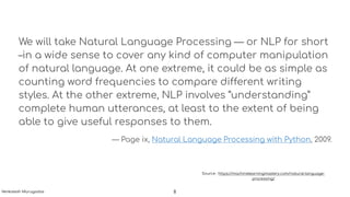 We will take Natural Language Processing — or NLP for short
–in a wide sense to cover any kind of computer manipulation
of natural language. At one extreme, it could be as simple as
counting word frequencies to compare different writing
styles. At the other extreme, NLP involves “understanding”
complete human utterances, at least to the extent of being
able to give useful responses to them.
— Page ix, Natural Language Processing with Python, 2009.
Source : https://machinelearningmastery.com/natural-language-
processing/
8Venkatesh Murugadas
 