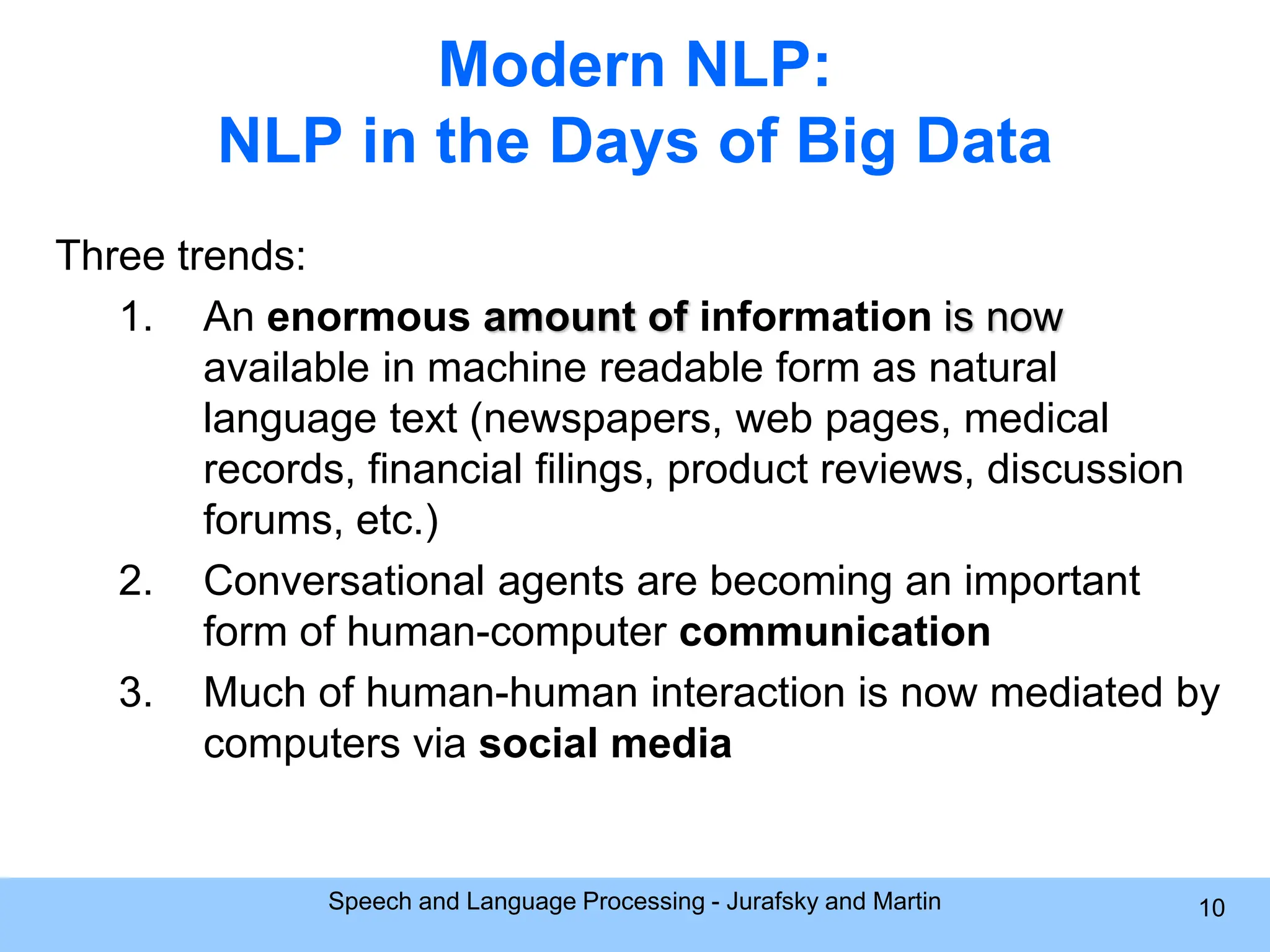 Modern NLP: NLP in the Days of Big Data Three trends: 1. An enormous amount of information is now available in machine readable form as natural language text (newspapers, web pages, medical records, financial filings, product reviews, discussion forums, etc.) 2. Conversational agents are becoming an important form of human-computer communication 3. Much of human-human interaction is now mediated by computers via social media Speech and Language Processing - Jurafsky and Martin 10 