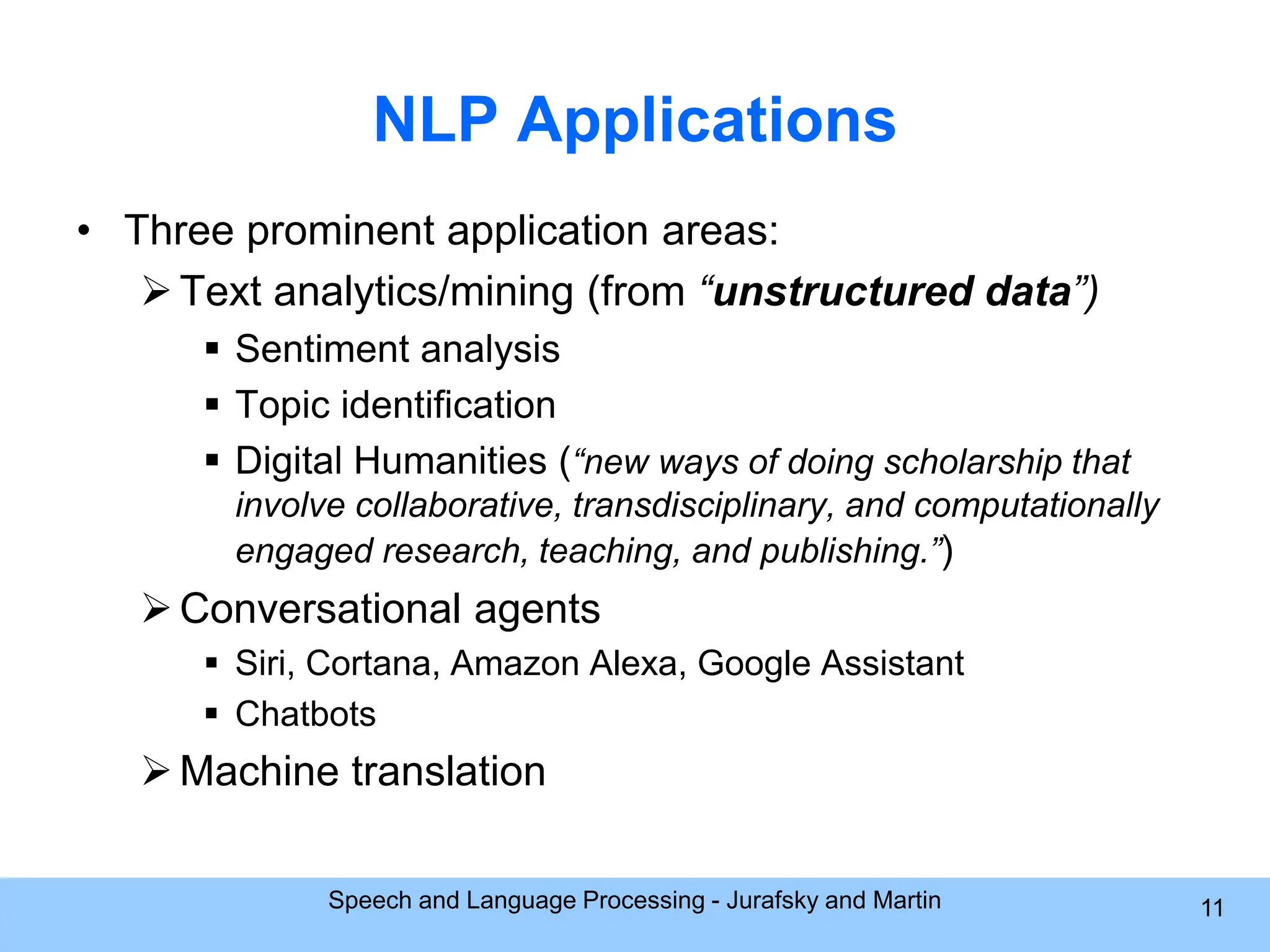 NLP Applications • Three prominent application areas: Text analytics/mining (from “unstructured data”)  Sentiment analysis  Topic identification  Digital Humanities (“new ways of doing scholarship that involve collaborative, transdisciplinary, and computationally engaged research, teaching, and publishing.”) Conversational agents  Siri, Cortana, Amazon Alexa, Google Assistant  Chatbots Machine translation Speech and Language Processing - Jurafsky and Martin 11 