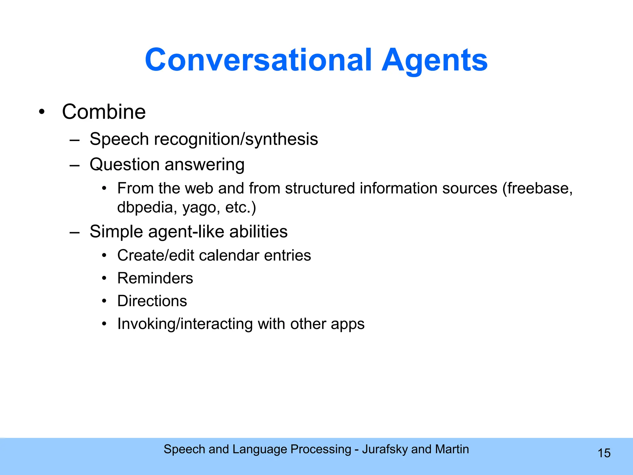 Conversational Agents • Combine – Speech recognition/synthesis – Question answering • From the web and from structured information sources (freebase, dbpedia, yago, etc.) – Simple agent-like abilities • Create/edit calendar entries • Reminders • Directions • Invoking/interacting with other apps Speech and Language Processing - Jurafsky and Martin 15 