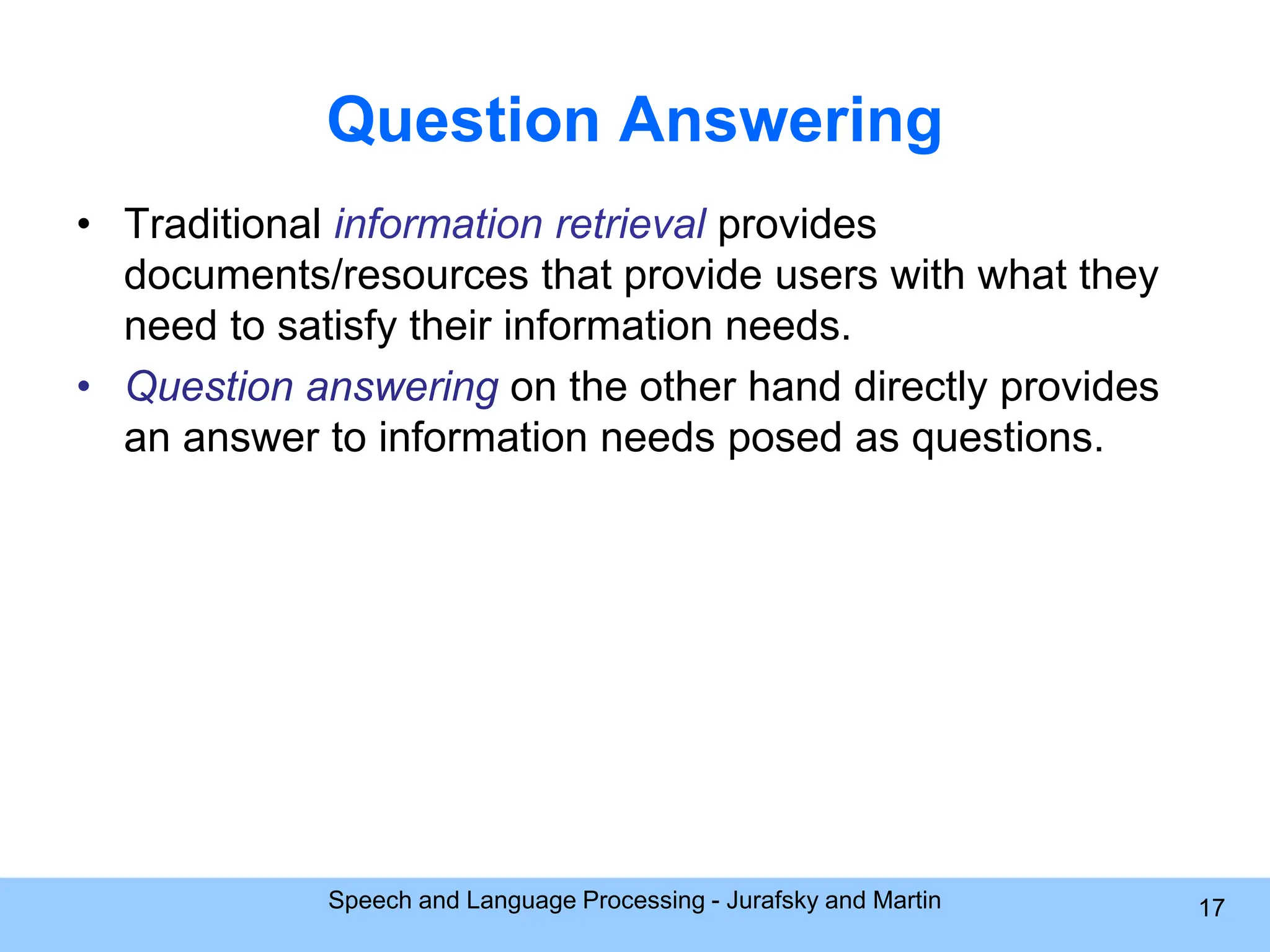 Question Answering • Traditional information retrieval provides documents/resources that provide users with what they need to satisfy their information needs. • Question answering on the other hand directly provides an answer to information needs posed as questions. Speech and Language Processing - Jurafsky and Martin 17 