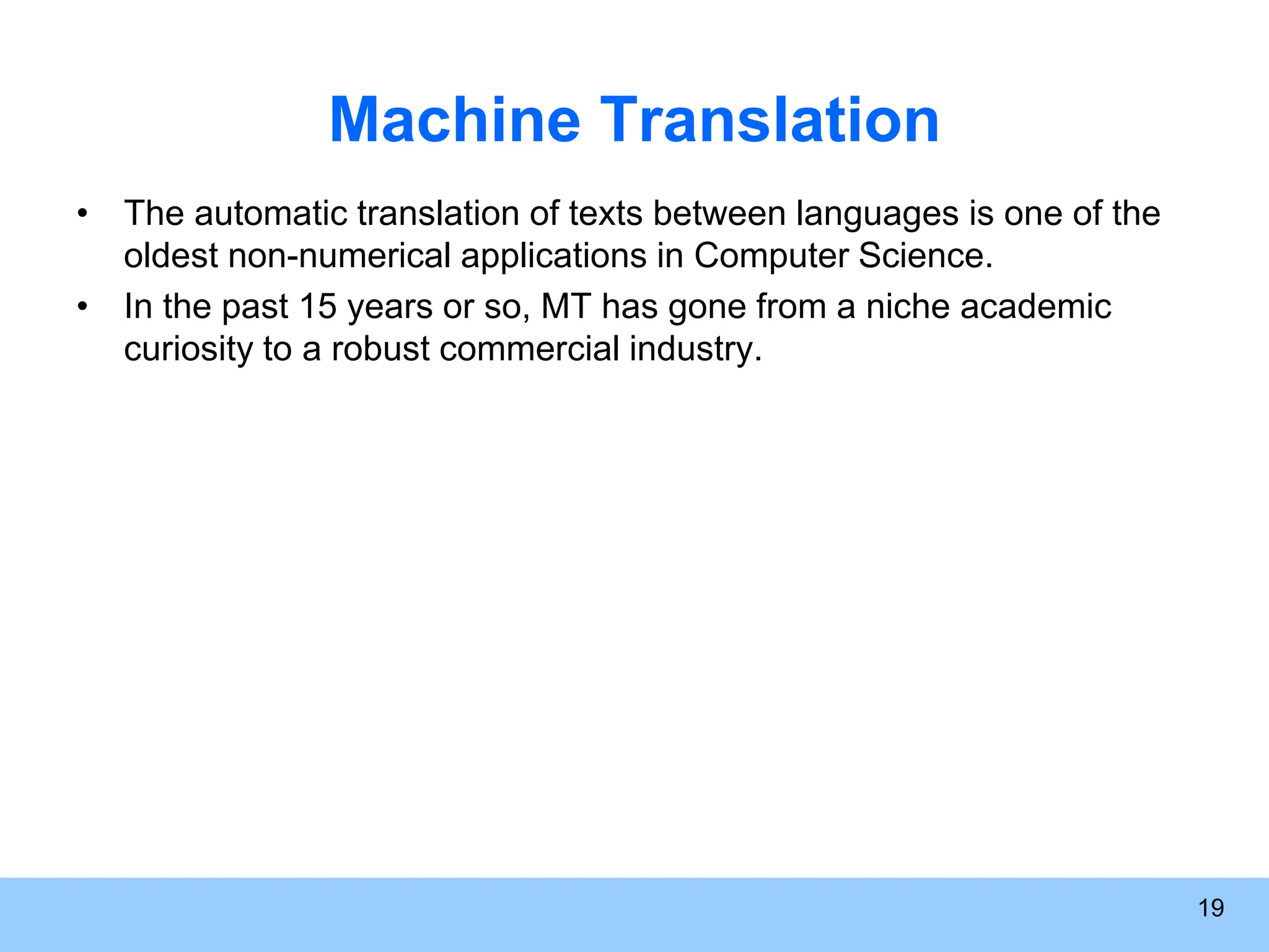 Machine Translation • The automatic translation of texts between languages is one of the oldest non-numerical applications in Computer Science. • In the past 15 years or so, MT has gone from a niche academic curiosity to a robust commercial industry. 19 