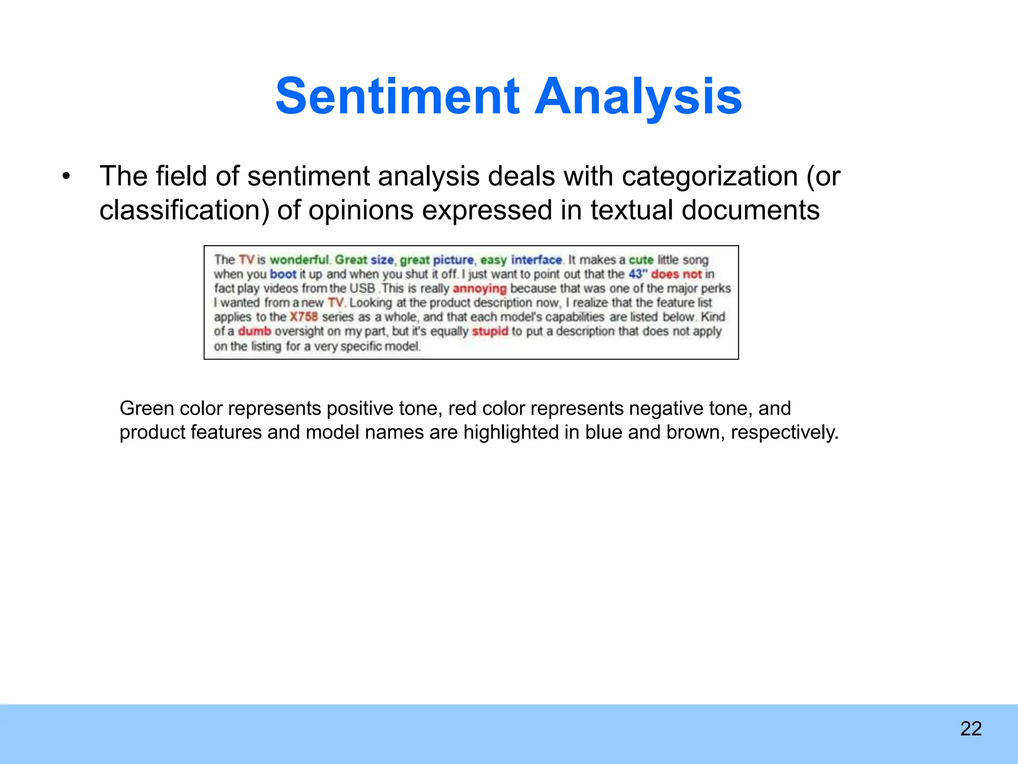 Sentiment Analysis • The field of sentiment analysis deals with categorization (or classification) of opinions expressed in textual documents 22 Green color represents positive tone, red color represents negative tone, and product features and model names are highlighted in blue and brown, respectively. 