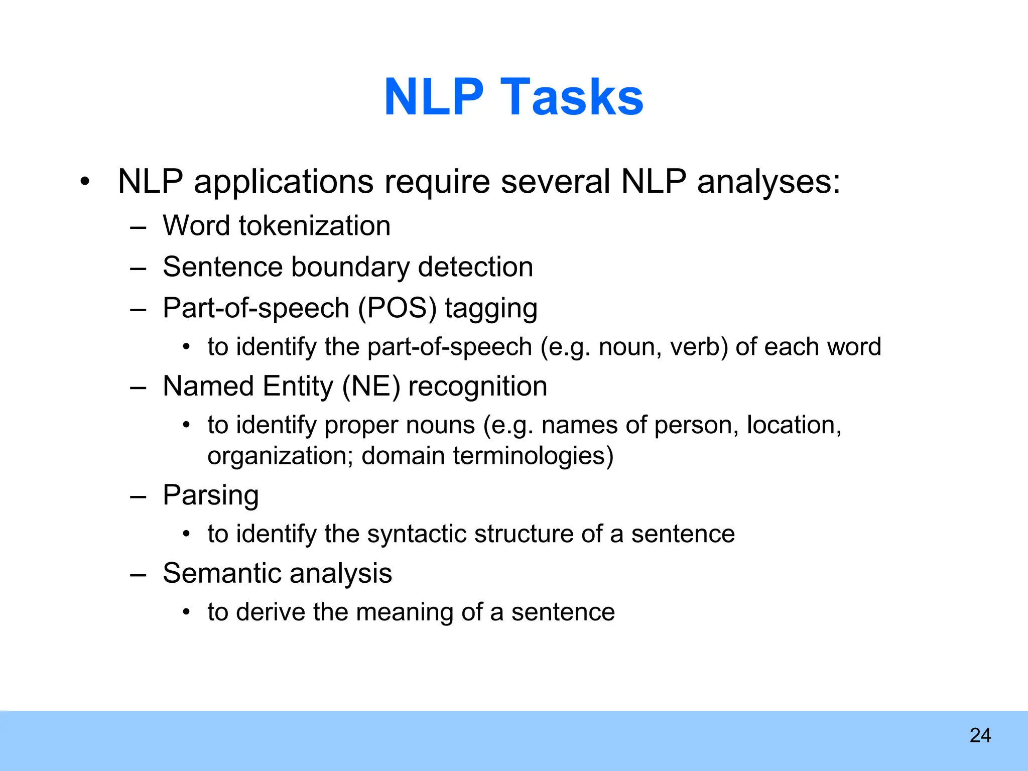 24 NLP Tasks • NLP applications require several NLP analyses: – Word tokenization – Sentence boundary detection – Part-of-speech (POS) tagging • to identify the part-of-speech (e.g. noun, verb) of each word – Named Entity (NE) recognition • to identify proper nouns (e.g. names of person, location, organization; domain terminologies) – Parsing • to identify the syntactic structure of a sentence – Semantic analysis • to derive the meaning of a sentence 