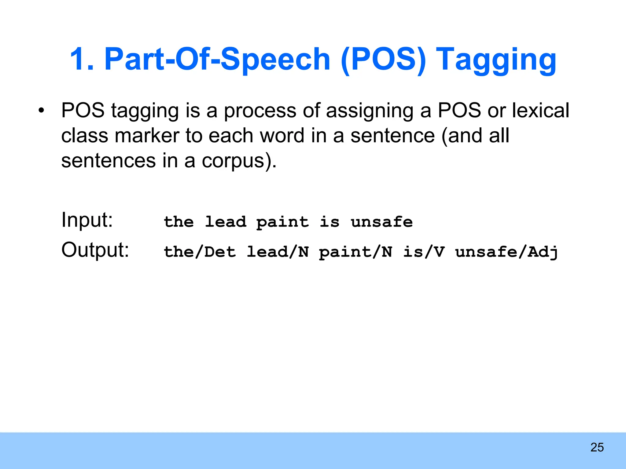 25 1. Part-Of-Speech (POS) Tagging • POS tagging is a process of assigning a POS or lexical class marker to each word in a sentence (and all sentences in a corpus). Input: the lead paint is unsafe Output: the/Det lead/N paint/N is/V unsafe/Adj 