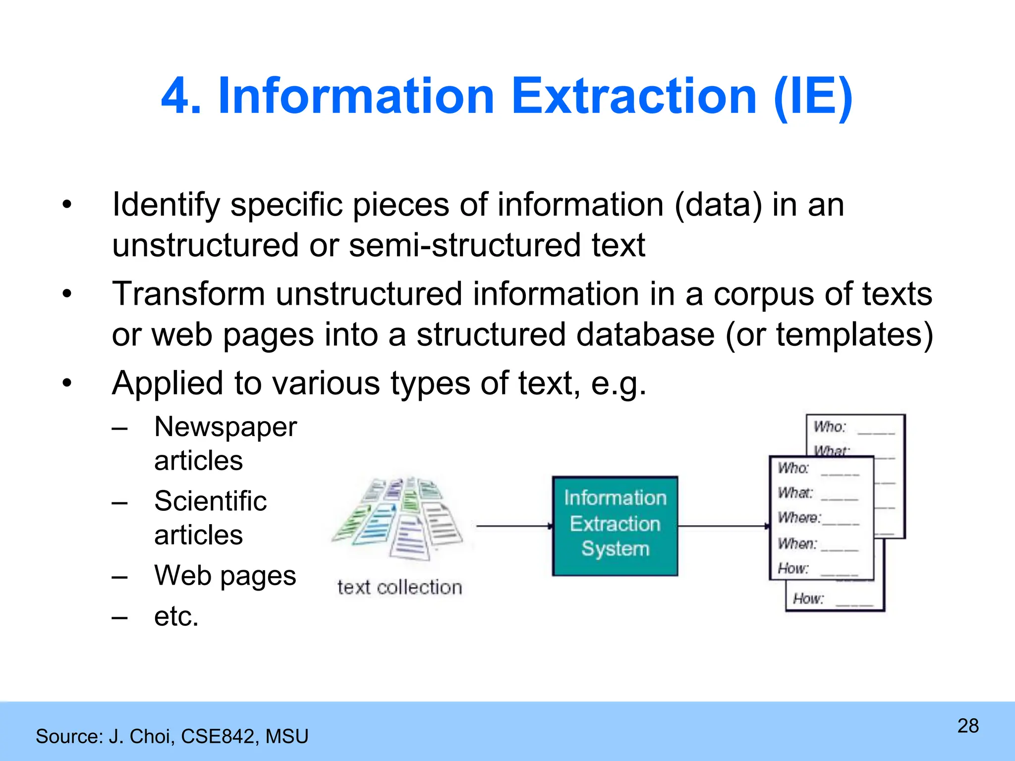 28 4. Information Extraction (IE) • Identify specific pieces of information (data) in an unstructured or semi-structured text • Transform unstructured information in a corpus of texts or web pages into a structured database (or templates) • Applied to various types of text, e.g. – Newspaper articles – Scientific articles – Web pages – etc. Source: J. Choi, CSE842, MSU 