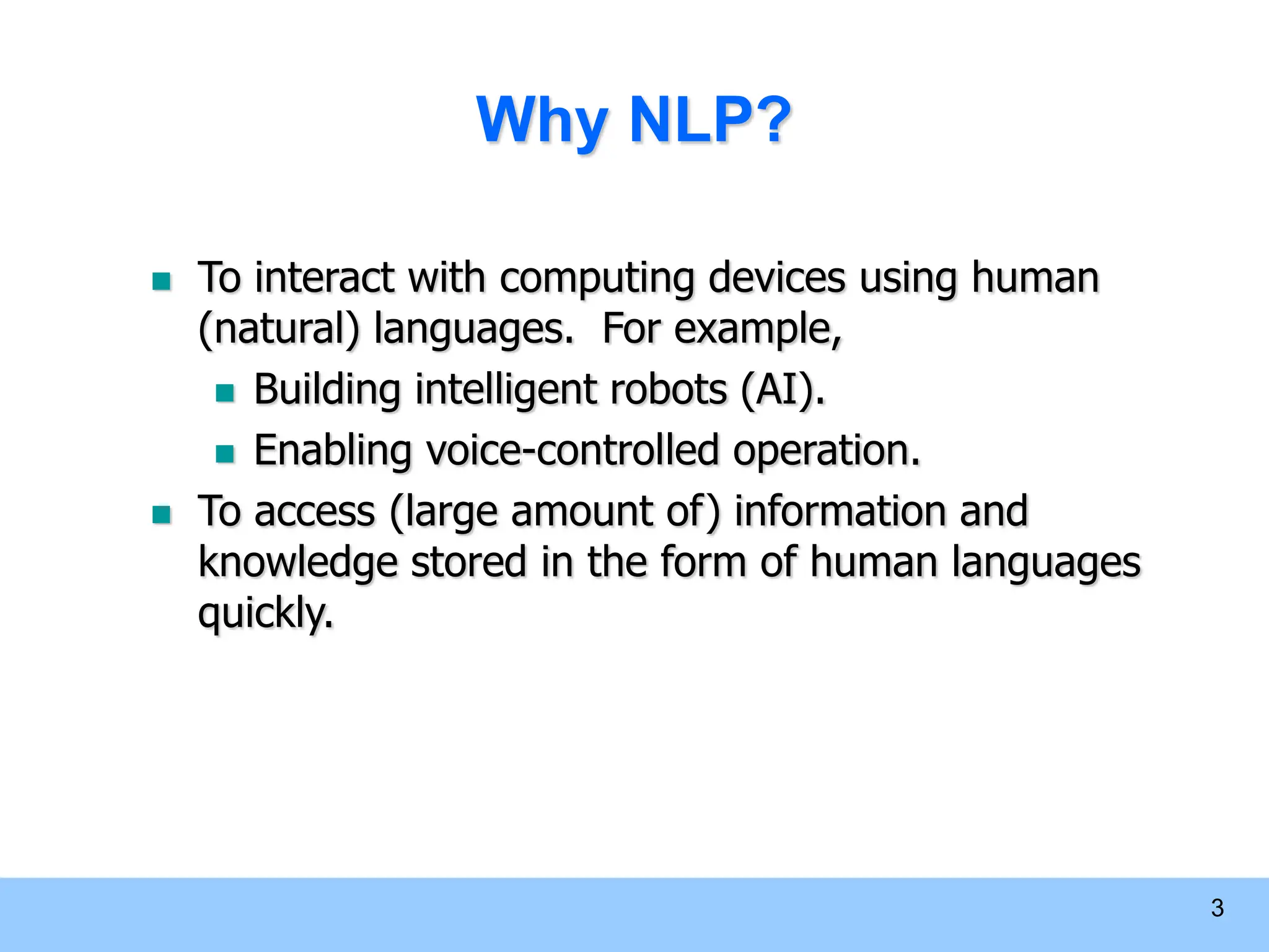 3 Why NLP?  To interact with computing devices using human (natural) languages. For example,  Building intelligent robots (AI).  Enabling voice-controlled operation.  To access (large amount of) information and knowledge stored in the form of human languages quickly. 
