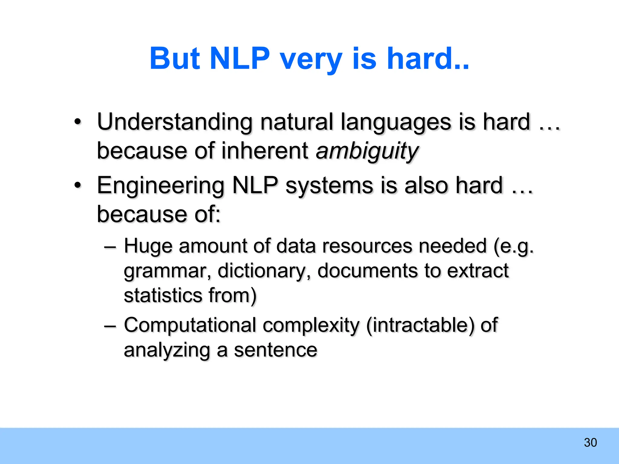 30 But NLP very is hard.. • Understanding natural languages is hard … because of inherent ambiguity • Engineering NLP systems is also hard … because of: – Huge amount of data resources needed (e.g. grammar, dictionary, documents to extract statistics from) – Computational complexity (intractable) of analyzing a sentence 