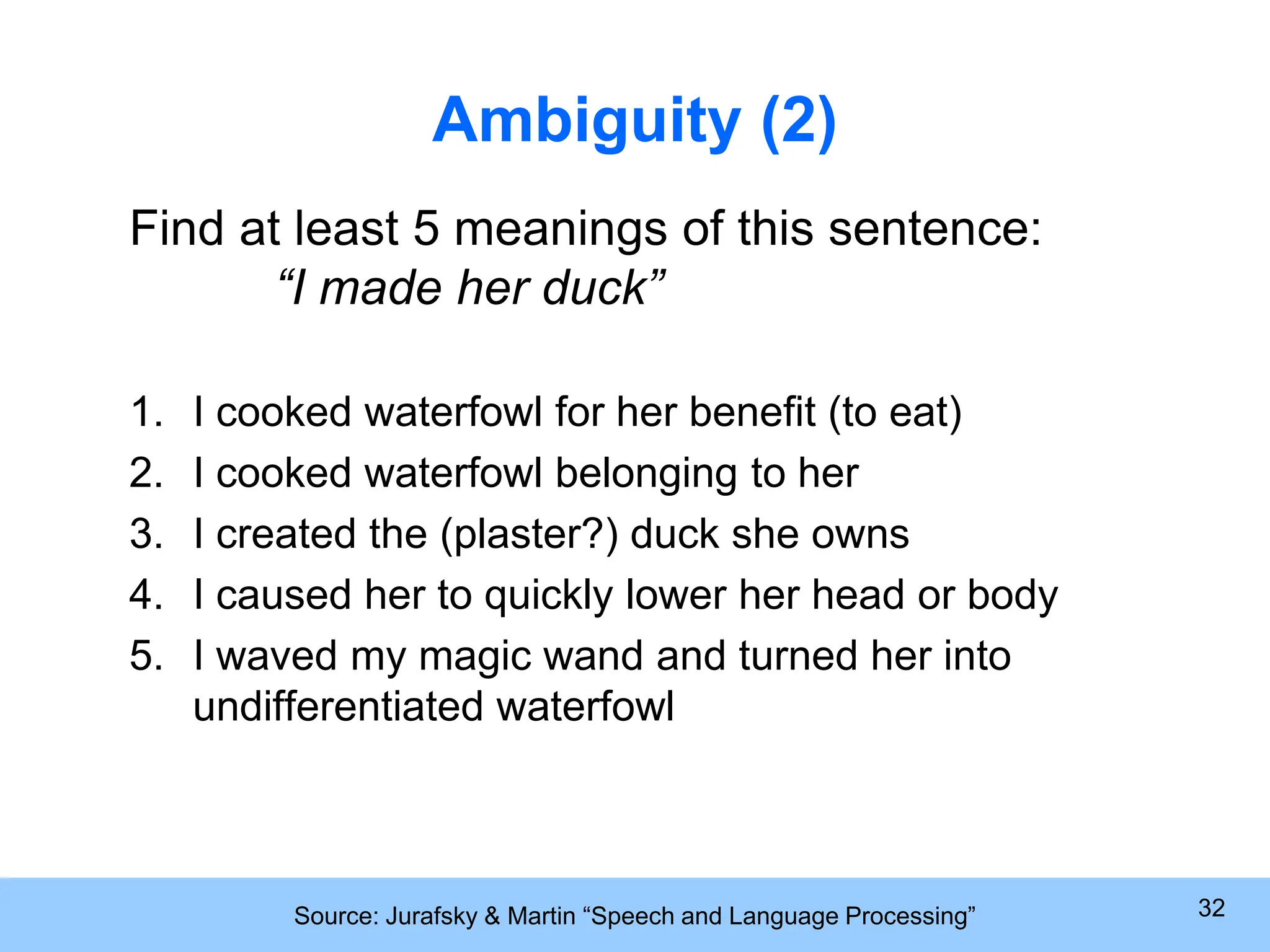 Source: Jurafsky & Martin “Speech and Language Processing” 32 Ambiguity (2) Find at least 5 meanings of this sentence: “I made her duck” 1. I cooked waterfowl for her benefit (to eat) 2. I cooked waterfowl belonging to her 3. I created the (plaster?) duck she owns 4. I caused her to quickly lower her head or body 5. I waved my magic wand and turned her into undifferentiated waterfowl 