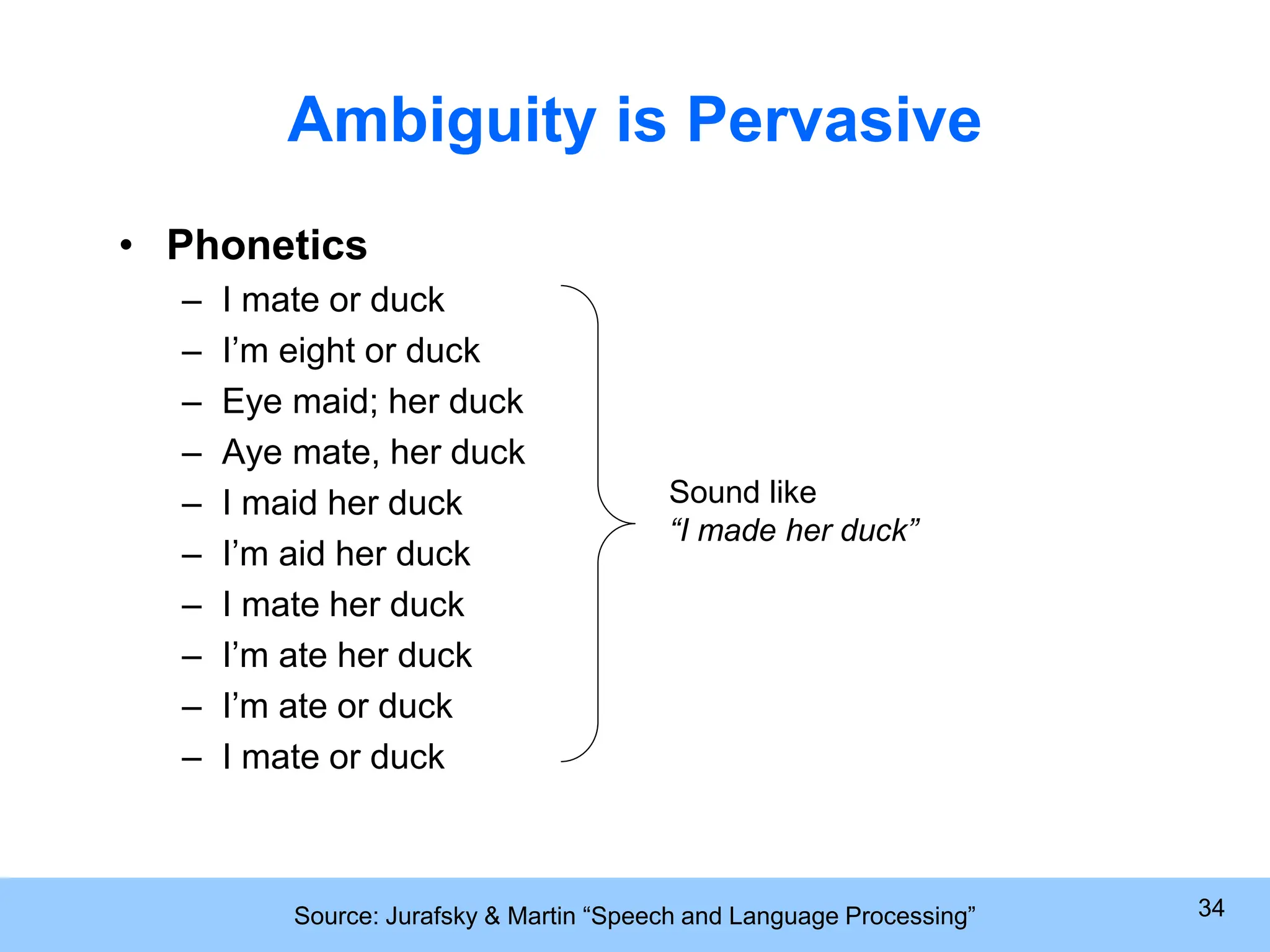 Source: Jurafsky & Martin “Speech and Language Processing” 34 Ambiguity is Pervasive • Phonetics – I mate or duck – I’m eight or duck – Eye maid; her duck – Aye mate, her duck – I maid her duck – I’m aid her duck – I mate her duck – I’m ate her duck – I’m ate or duck – I mate or duck Sound like “I made her duck” 