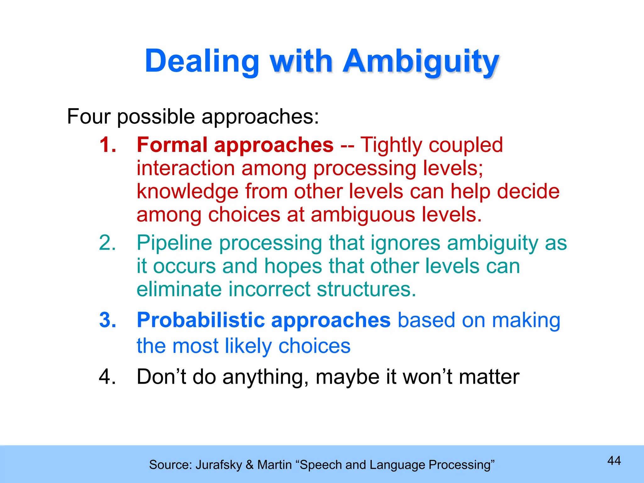 Source: Jurafsky & Martin “Speech and Language Processing” 44 Dealing with Ambiguity Four possible approaches: 1. Formal approaches -- Tightly coupled interaction among processing levels; knowledge from other levels can help decide among choices at ambiguous levels. 2. Pipeline processing that ignores ambiguity as it occurs and hopes that other levels can eliminate incorrect structures. 3. Probabilistic approaches based on making the most likely choices 4. Don’t do anything, maybe it won’t matter 