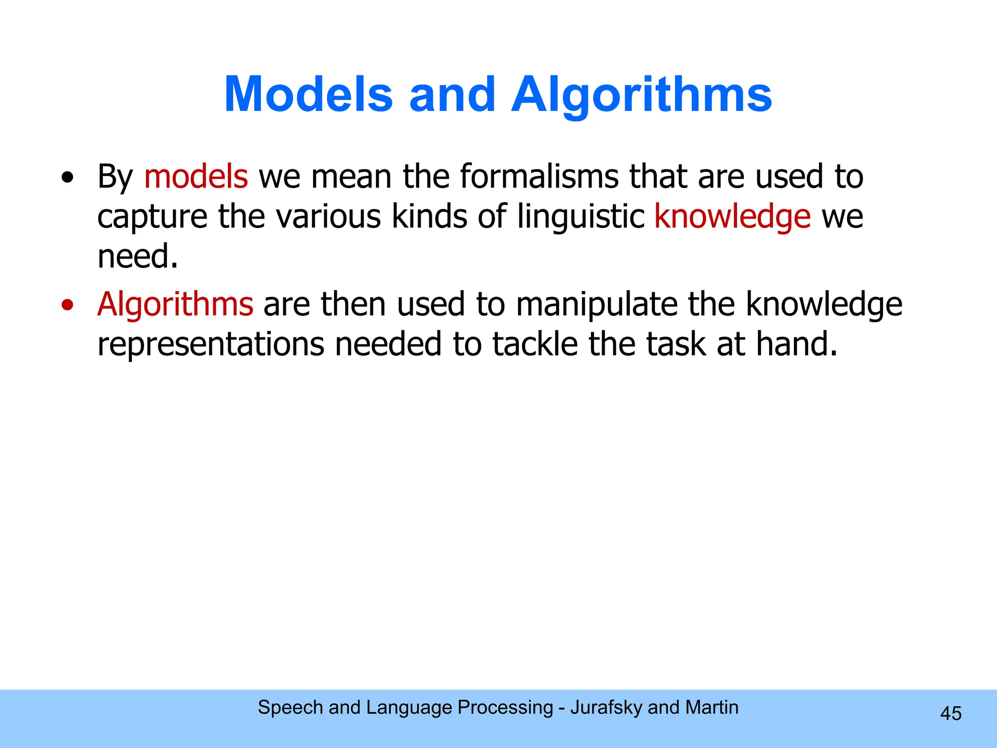 Models and Algorithms • By models we mean the formalisms that are used to capture the various kinds of linguistic knowledge we need. • Algorithms are then used to manipulate the knowledge representations needed to tackle the task at hand. Speech and Language Processing - Jurafsky and Martin 45 