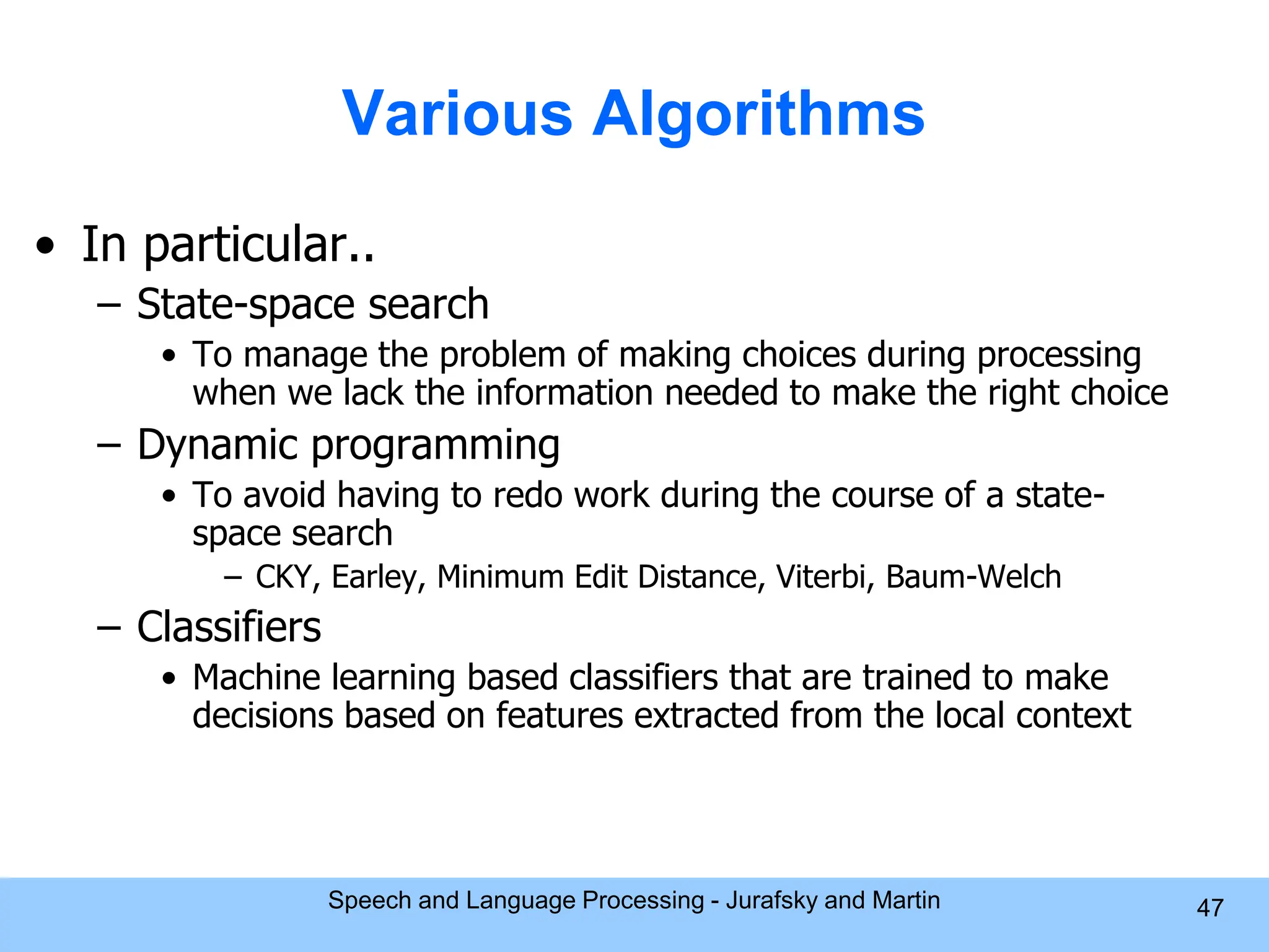 Various Algorithms • In particular.. – State-space search • To manage the problem of making choices during processing when we lack the information needed to make the right choice – Dynamic programming • To avoid having to redo work during the course of a state- space search – CKY, Earley, Minimum Edit Distance, Viterbi, Baum-Welch – Classifiers • Machine learning based classifiers that are trained to make decisions based on features extracted from the local context Speech and Language Processing - Jurafsky and Martin 47 