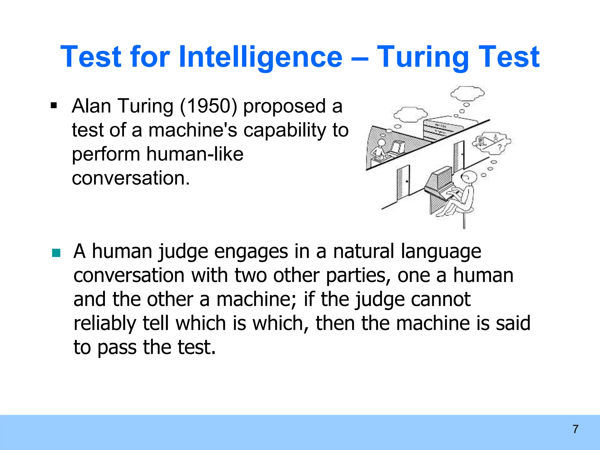 7 Test for Intelligence – Turing Test  Alan Turing (1950) proposed a test of a machine's capability to perform human-like conversation.  A human judge engages in a natural language conversation with two other parties, one a human and the other a machine; if the judge cannot reliably tell which is which, then the machine is said to pass the test. 