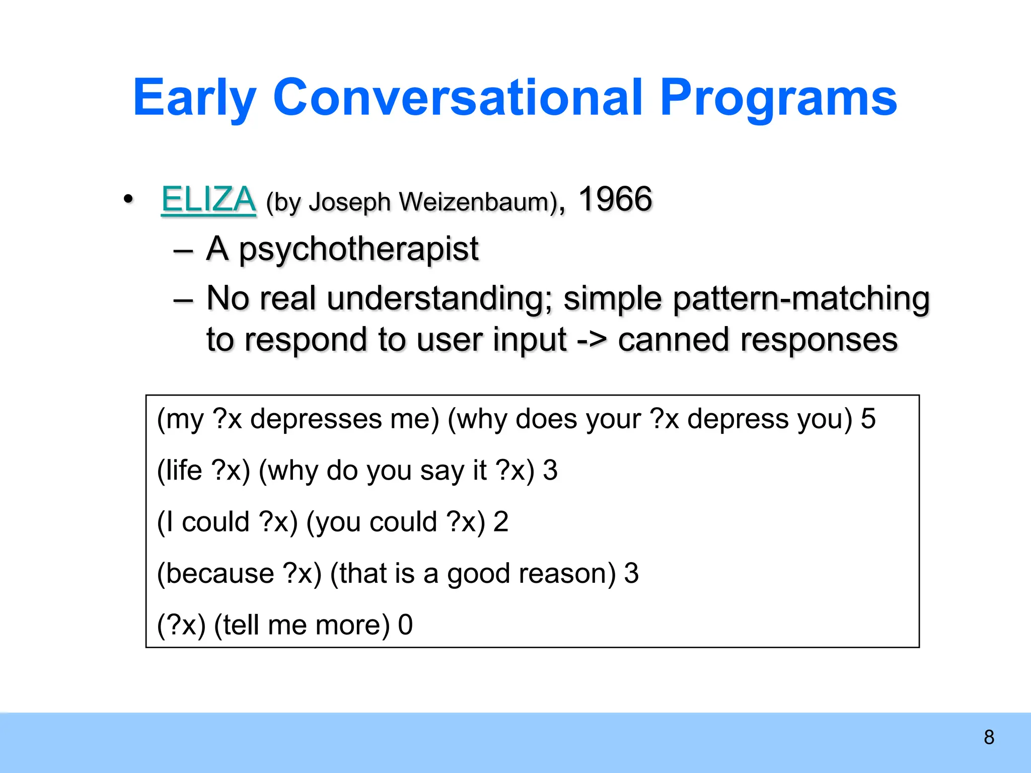 8 Early Conversational Programs • ELIZA (by Joseph Weizenbaum), 1966 – A psychotherapist – No real understanding; simple pattern-matching to respond to user input -> canned responses (my ?x depresses me) (why does your ?x depress you) 5 (life ?x) (why do you say it ?x) 3 (I could ?x) (you could ?x) 2 (because ?x) (that is a good reason) 3 (?x) (tell me more) 0 