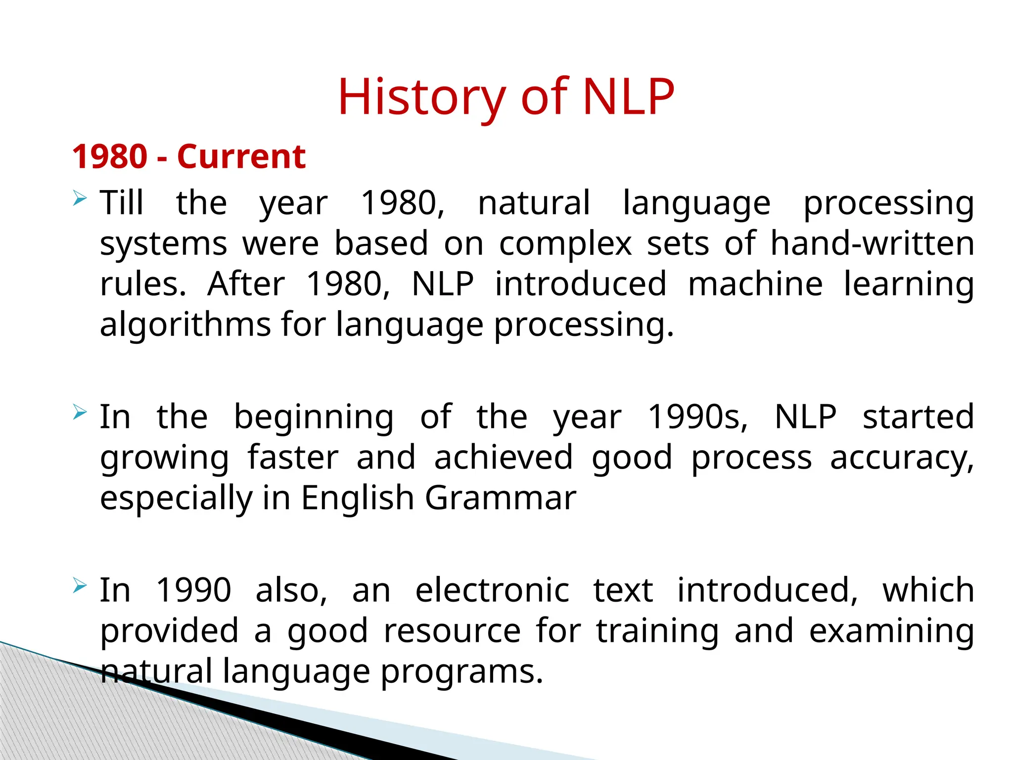 1980 - Current
 Till the year 1980, natural language processing
systems were based on complex sets of hand-written
rules. After 1980, NLP introduced machine learning
algorithms for language processing.
 In the beginning of the year 1990s, NLP started
growing faster and achieved good process accuracy,
especially in English Grammar
 In 1990 also, an electronic text introduced, which
provided a good resource for training and examining
natural language programs.
History of NLP
 
