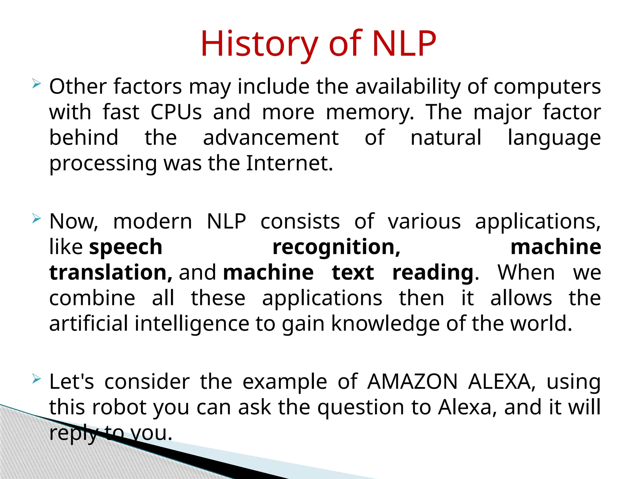  Other factors may include the availability of computers
with fast CPUs and more memory. The major factor
behind the advancement of natural language
processing was the Internet.
 Now, modern NLP consists of various applications,
like speech recognition, machine
translation, and machine text reading. When we
combine all these applications then it allows the
artificial intelligence to gain knowledge of the world.
 Let's consider the example of AMAZON ALEXA, using
this robot you can ask the question to Alexa, and it will
reply to you.
History of NLP
 