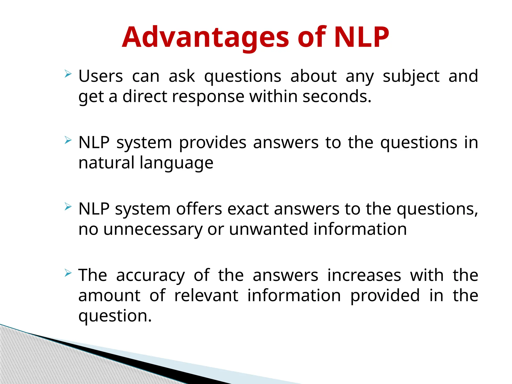 Advantages of NLP
 Users can ask questions about any subject and
get a direct response within seconds.
 NLP system provides answers to the questions in
natural language
 NLP system offers exact answers to the questions,
no unnecessary or unwanted information
 The accuracy of the answers increases with the
amount of relevant information provided in the
question.
 