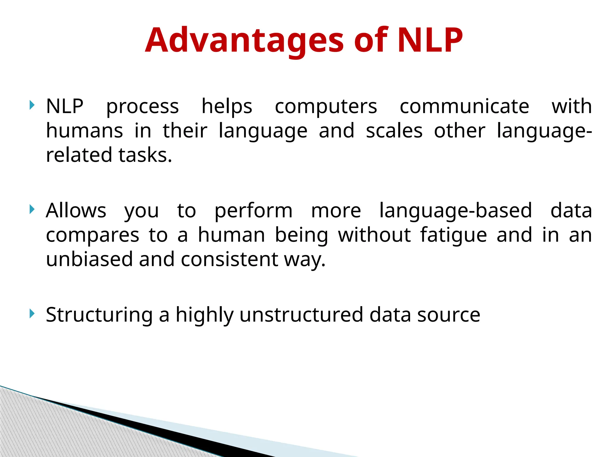 Advantages of NLP
 NLP process helps computers communicate with
humans in their language and scales other language-
related tasks.
 Allows you to perform more language-based data
compares to a human being without fatigue and in an
unbiased and consistent way.
 Structuring a highly unstructured data source
 