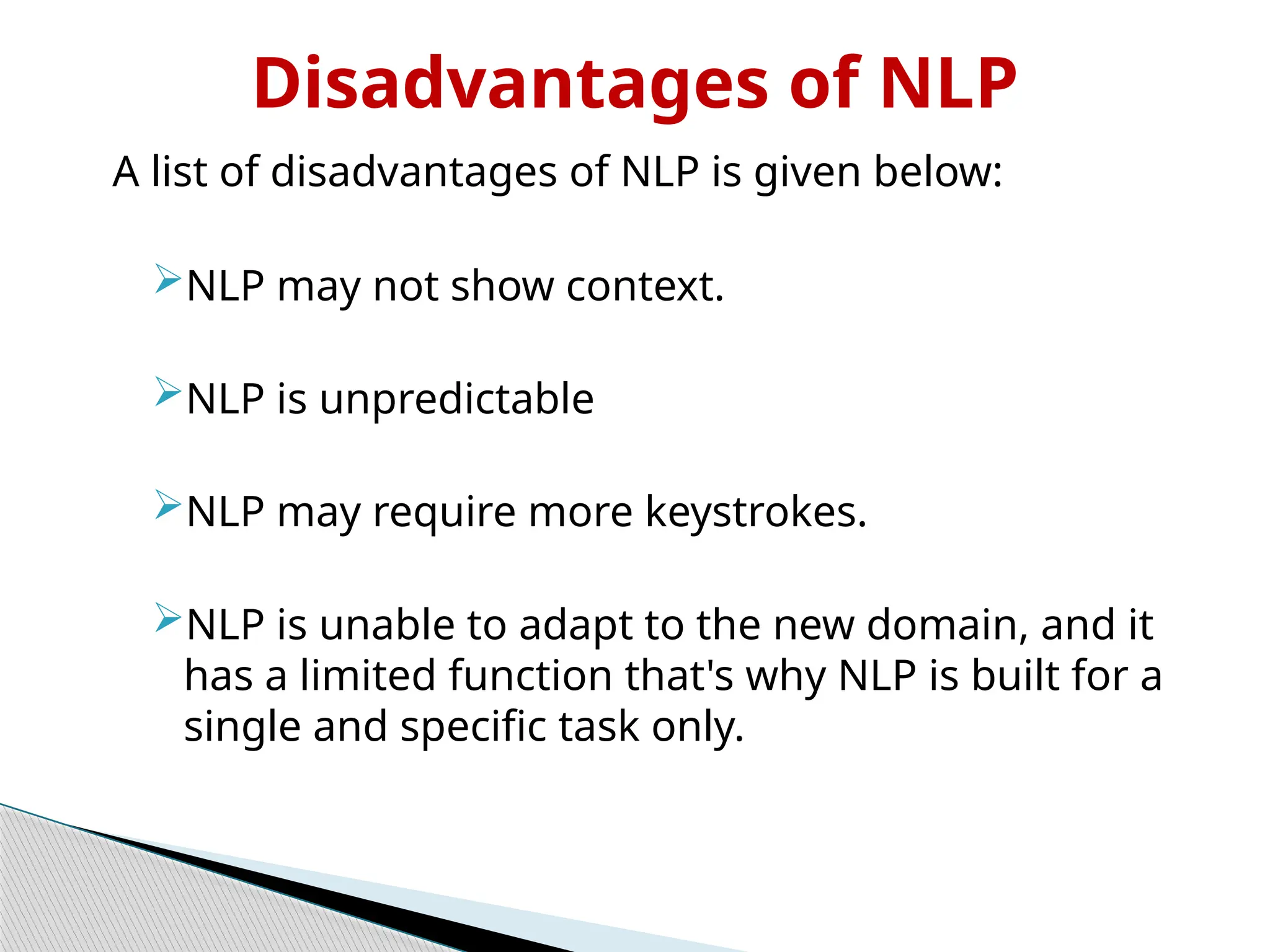 Disadvantages of NLP
A list of disadvantages of NLP is given below:
NLP may not show context.
NLP is unpredictable
NLP may require more keystrokes.
NLP is unable to adapt to the new domain, and it
has a limited function that's why NLP is built for a
single and specific task only.
 